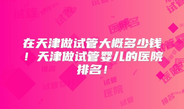 在天津做试管大概多少钱!天津做试管婴儿的医院排名!