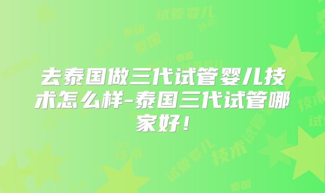 去泰国做三代试管婴儿技术怎么样-泰国三代试管哪家好！