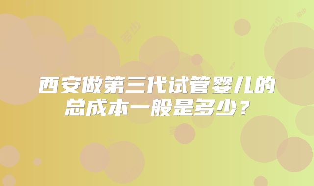 西安做第三代试管婴儿的总成本一般是多少？