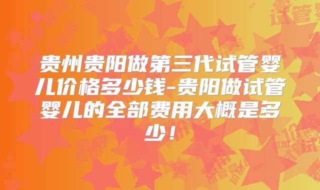 贵州贵阳做第三代试管婴儿价格多少钱-贵阳做试管婴儿的全部费用大概是多少！