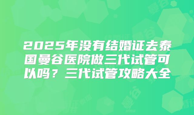 2025年没有结婚证去泰国曼谷医院做三代试管可以吗?三代试管攻略大全