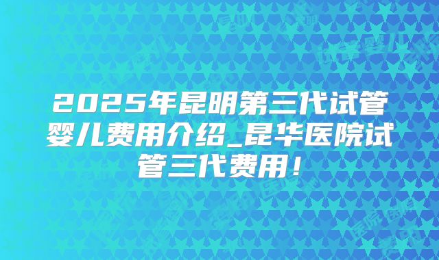2025年昆明第三代试管婴儿费用介绍_昆华医院试管三代费用!