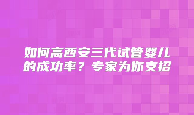 如何高西安三代试管婴儿的成功率?专家为你支招