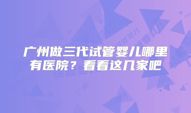 广州做三代试管婴儿哪里有医院?看看这几家吧
