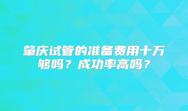 肇庆试管的准备费用十万够吗?成功率高吗?