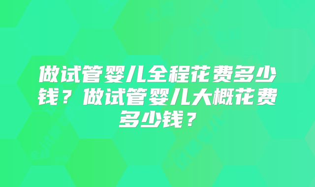 做试管婴儿全程花费多少钱？做试管婴儿大概花费多少钱？