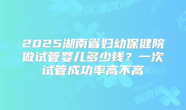 2025湖南省妇幼保健院做试管婴儿多少钱？一次试管成功率高不高