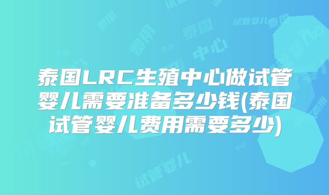 泰国LRC生殖中心做试管婴儿需要准备多少钱(泰国试管婴儿费用需要多少)