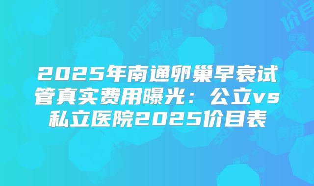 2025年南通卵巢早衰试管真实费用曝光：公立vs私立医院2025价目表