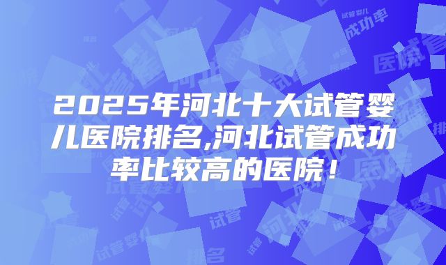 2025年河北十大试管婴儿医院排名,河北试管成功率比较高的医院!