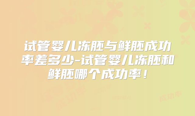 试管婴儿冻胚与鲜胚成功率差多少-试管婴儿冻胚和鲜胚哪个成功率！