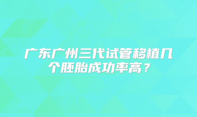 广东广州三代试管移植几个胚胎成功率高？