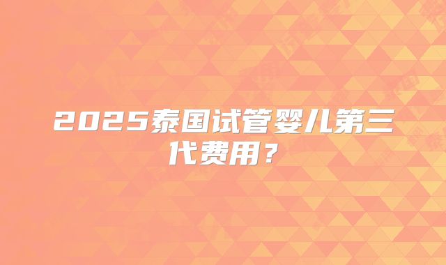2025泰国试管婴儿第三代费用？