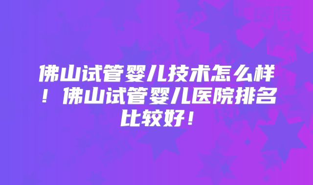 佛山试管婴儿技术怎么样！佛山试管婴儿医院排名比较好！
