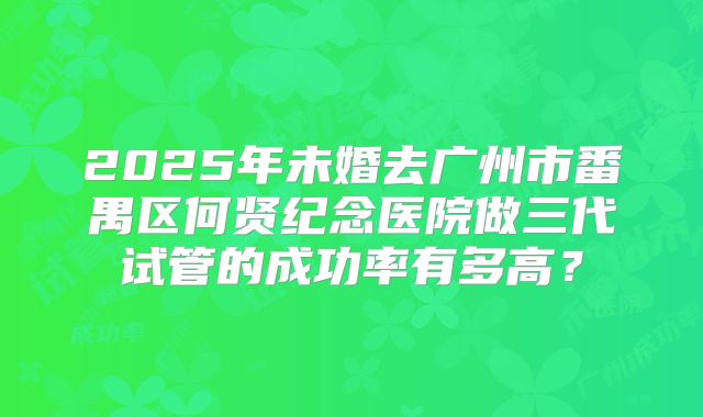 2025年未婚去广州市番禺区何贤纪念医院做三代试管的成功率有多高?