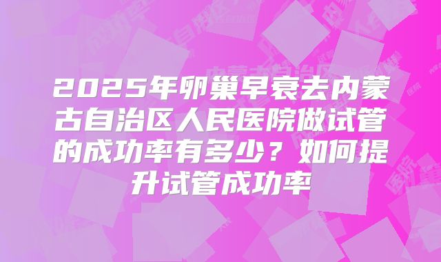 2025年卵巢早衰去内蒙古自治区人民医院做试管的成功率有多少?如何提升试管成功率