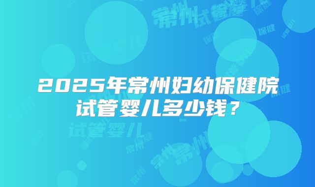 2025年常州妇幼保健院试管婴儿多少钱？