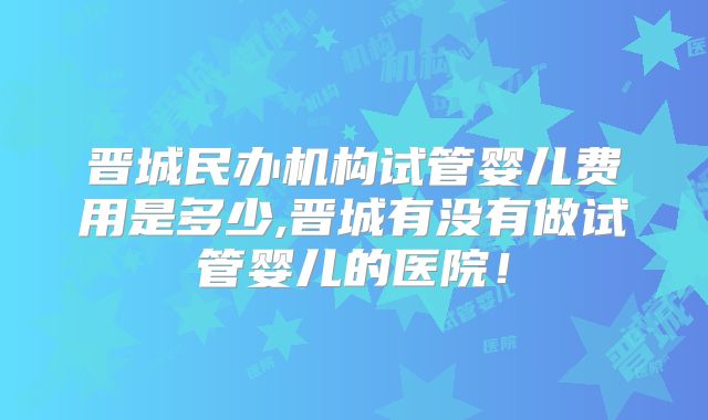 晋城民办机构试管婴儿费用是多少,晋城有没有做试管婴儿的医院！