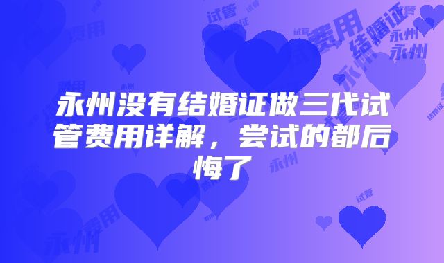 永州没有结婚证做三代试管费用详解,尝试的都后悔了