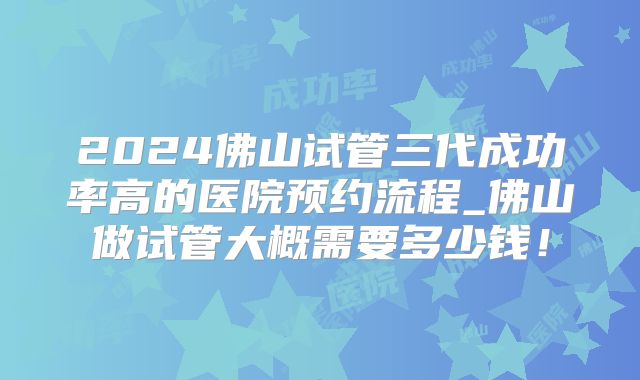 2024佛山试管三代成功率高的医院预约流程_佛山做试管大概需要多少钱！