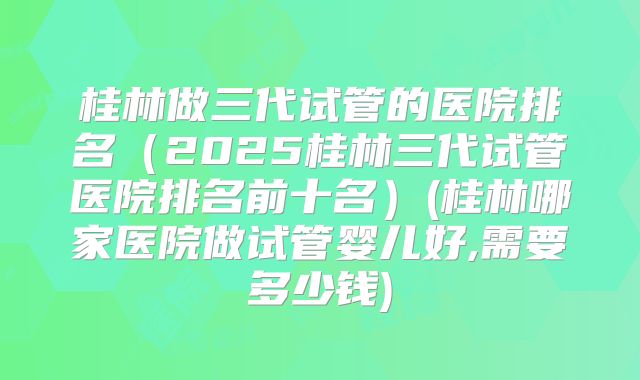 桂林做三代试管的医院排名（2025桂林三代试管医院排名前十名）(桂林哪家医院做试管婴儿好,需要多少钱)