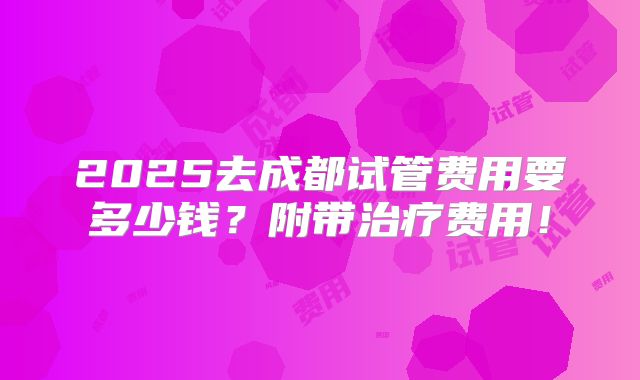 2025去成都试管费用要多少钱?附带治疗费用!