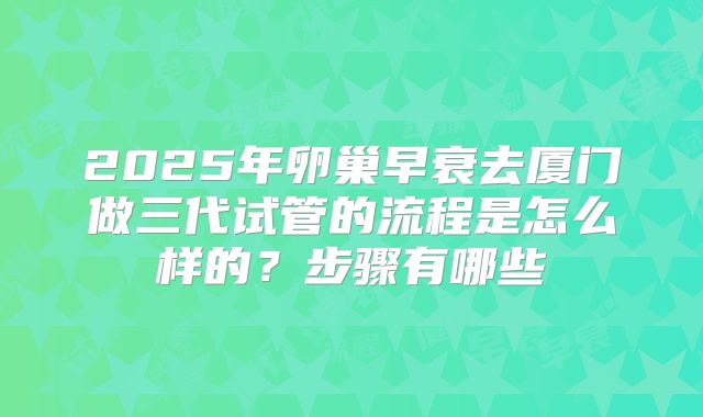 2025年卵巢早衰去厦门做三代试管的流程是怎么样的?步骤有哪些