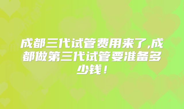 成都三代试管费用来了,成都做第三代试管要准备多少钱！