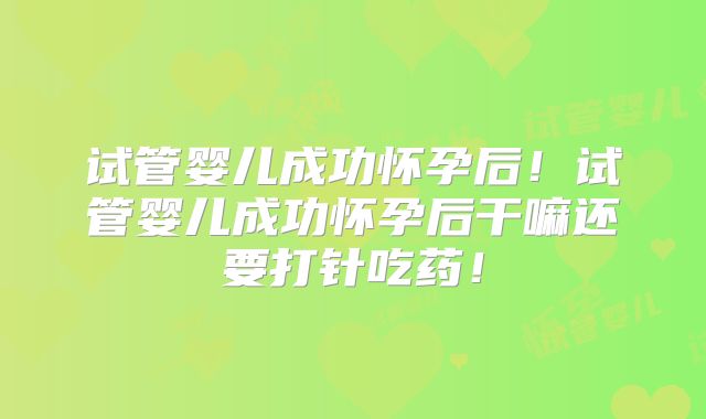 试管婴儿成功怀孕后！试管婴儿成功怀孕后干嘛还要打针吃药！