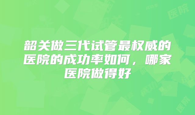 韶关做三代试管最权威的医院的成功率如何,哪家医院做得好