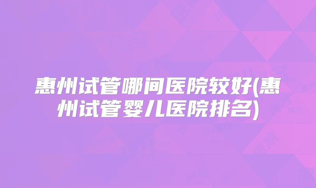 惠州试管哪间医院较好(惠州试管婴儿医院排名)