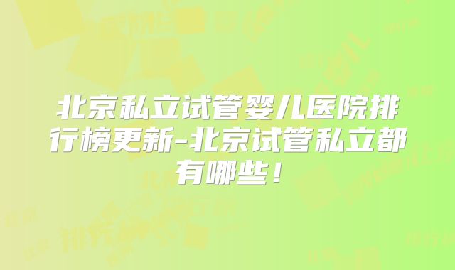北京私立试管婴儿医院排行榜更新-北京试管私立都有哪些!