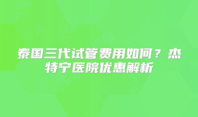 泰国三代试管费用如何？杰特宁医院优惠解析