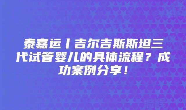 泰嘉运丨吉尔吉斯斯坦三代试管婴儿的具体流程?成功案例分享!