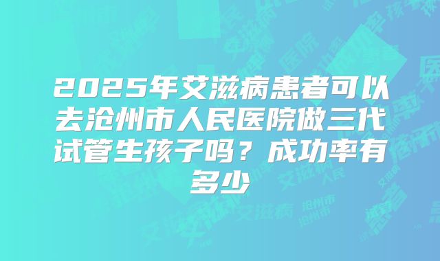 2025年艾滋病患者可以去沧州市人民医院做三代试管生孩子吗？成功率有多少