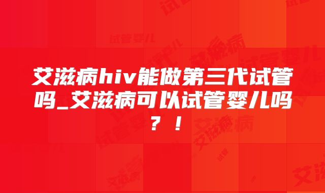 艾滋病hiv能做第三代试管吗_艾滋病可以试管婴儿吗?!