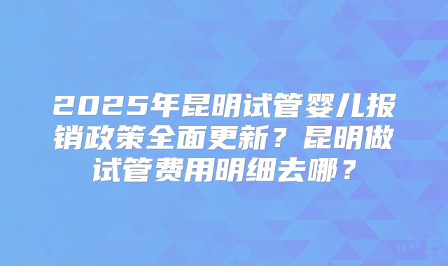 2025年昆明试管婴儿报销政策全面更新?昆明做试管费用明细去哪?