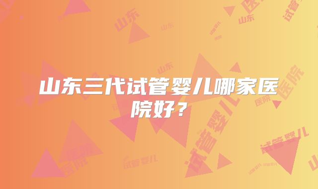 山东三代试管婴儿哪家医院好？