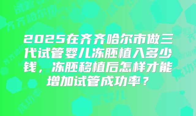 2025在齐齐哈尔市做三代试管婴儿冻胚植入多少钱,冻胚移植后怎样才能增加试管成功率?