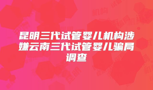 昆明三代试管婴儿机构涉嫌云南三代试管婴儿骗局调查