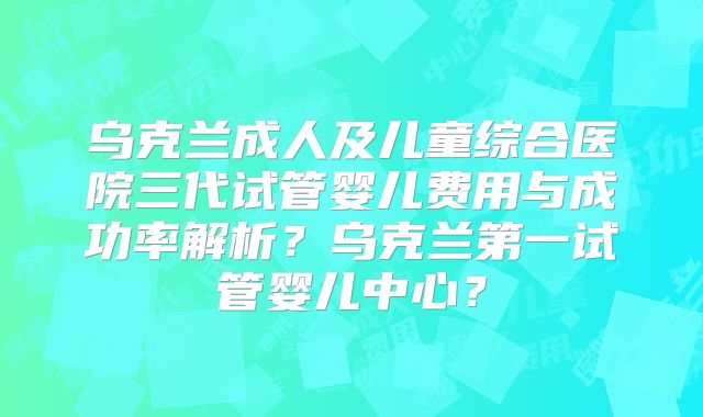 乌克兰成人及儿童综合医院三代试管婴儿费用与成功率解析?乌克兰第一试管婴儿中心?