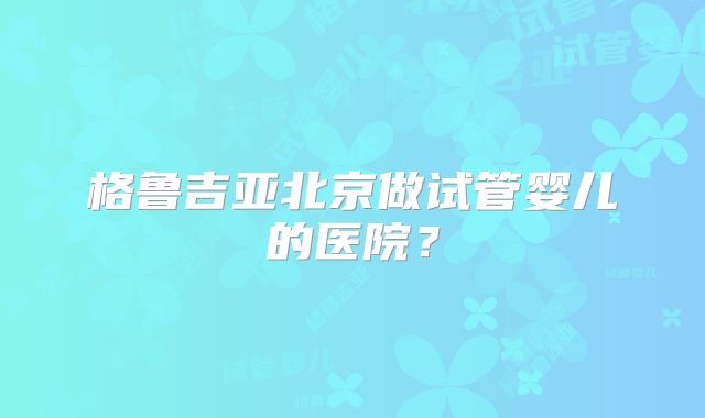 格鲁吉亚北京做试管婴儿的医院？