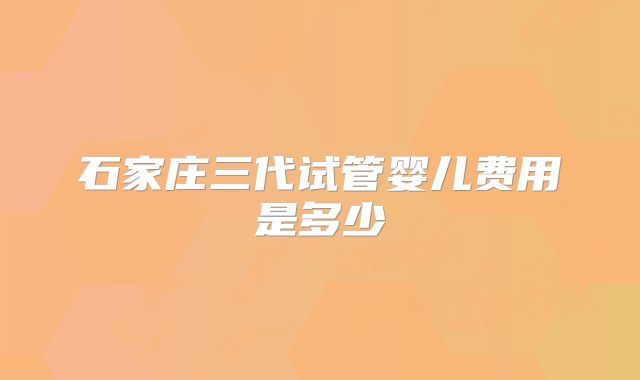 石家庄三代试管婴儿费用是多少
