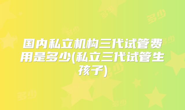 国内私立机构三代试管费用是多少(私立三代试管生孩子)