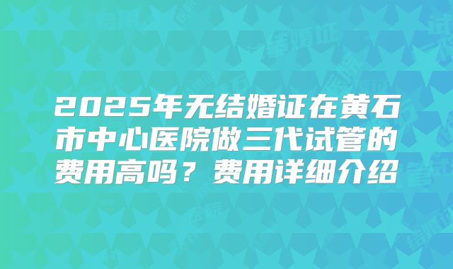 2025年无结婚证在黄石市中心医院做三代试管的费用高吗?费用详细介绍