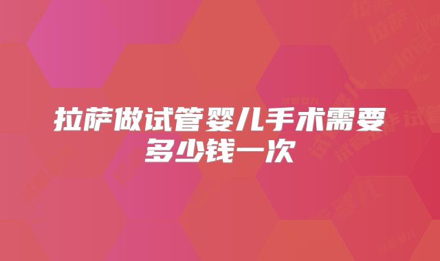 拉萨做试管婴儿手术需要多少钱一次