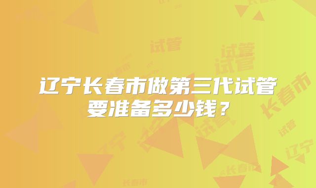 辽宁长春市做第三代试管要准备多少钱？