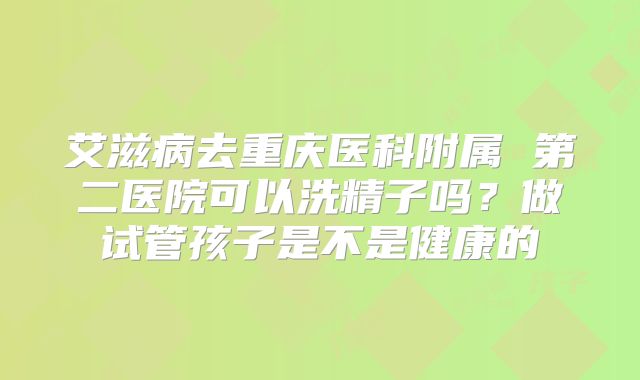 艾滋病去重庆医科附属 第二医院可以洗精子吗？做试管孩子是不是健康的