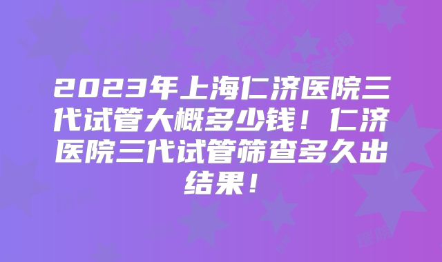 2023年上海仁济医院三代试管大概多少钱！仁济医院三代试管筛查多久出结果！