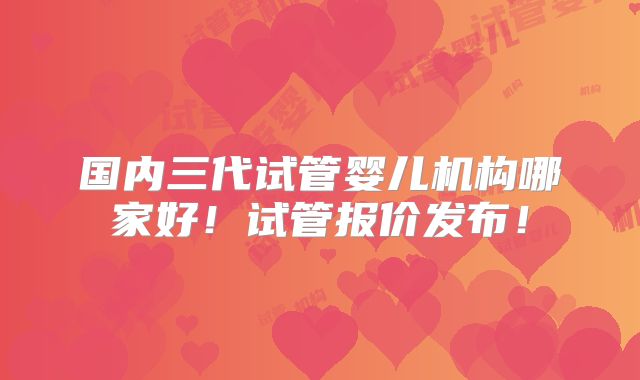 国内三代试管婴儿机构哪家好!试管报价发布!